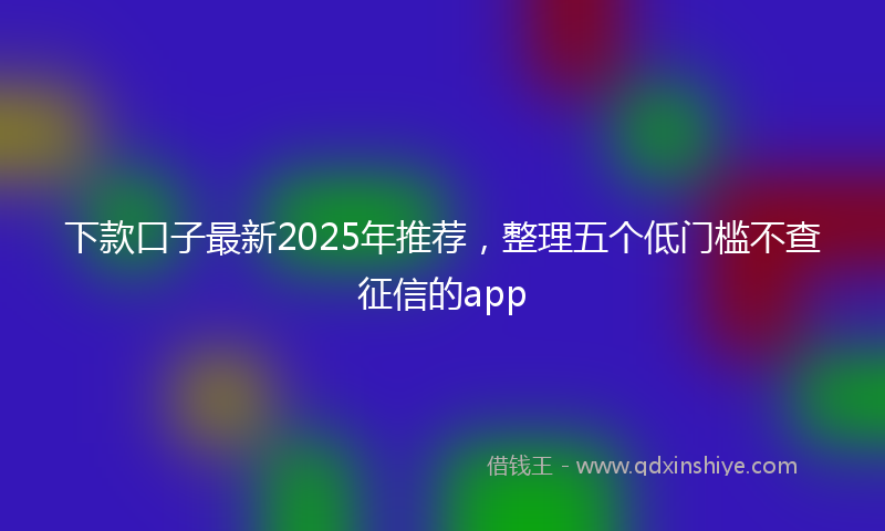 下款口子最新2025年推荐，整理五个低门槛不查征信的app
