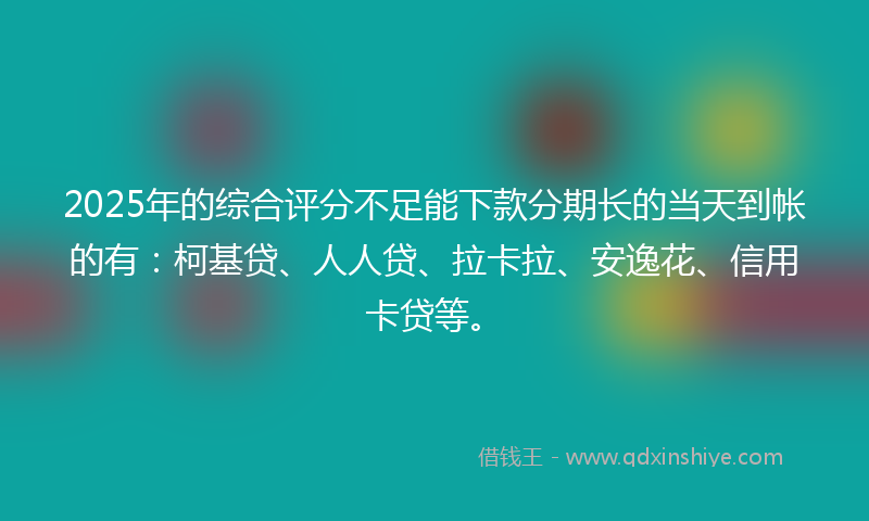 2025年的综合评分不足能下款分期长的当天到帐的有：柯基贷、人人贷、拉卡拉、安逸花、信用卡贷等。