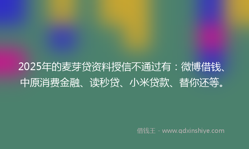 2025年的麦芽贷资料授信不通过有:微博借钱、中原消费金融、读秒贷、小米贷款、替你还等。
