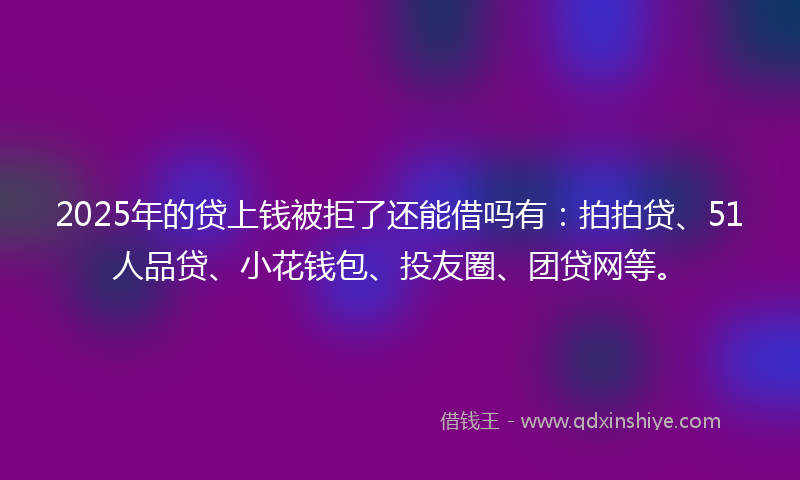 2025年的贷上钱被拒了还能借吗有：拍拍贷、51人品贷、小花钱包、投友圈、团贷网等。