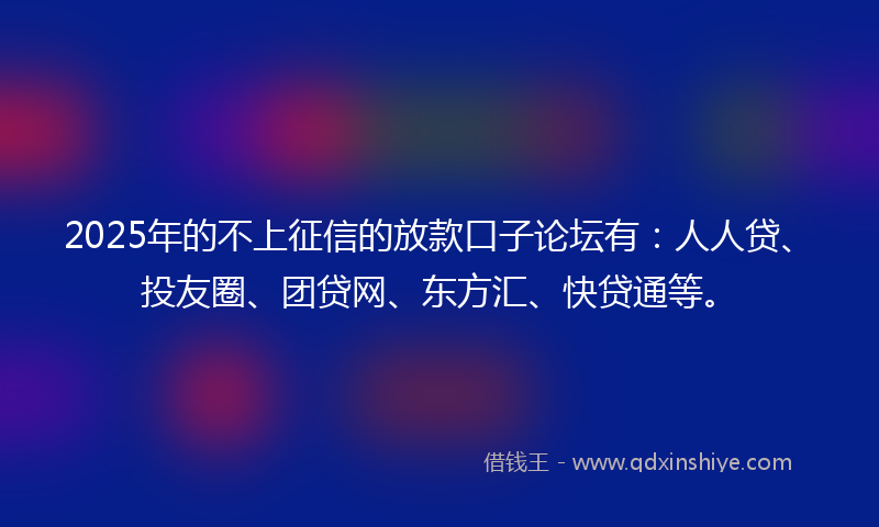 2025年的不上征信的放款口子论坛有：人人贷、投友圈、团贷网、东方汇、快贷通等。