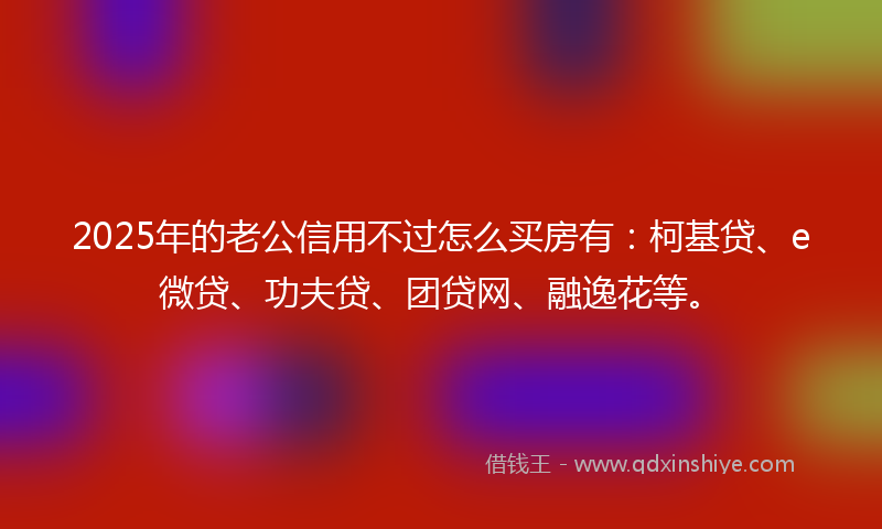 2025年的老公信用不过怎么买房有：柯基贷、e微贷、功夫贷、团贷网、融逸花等。