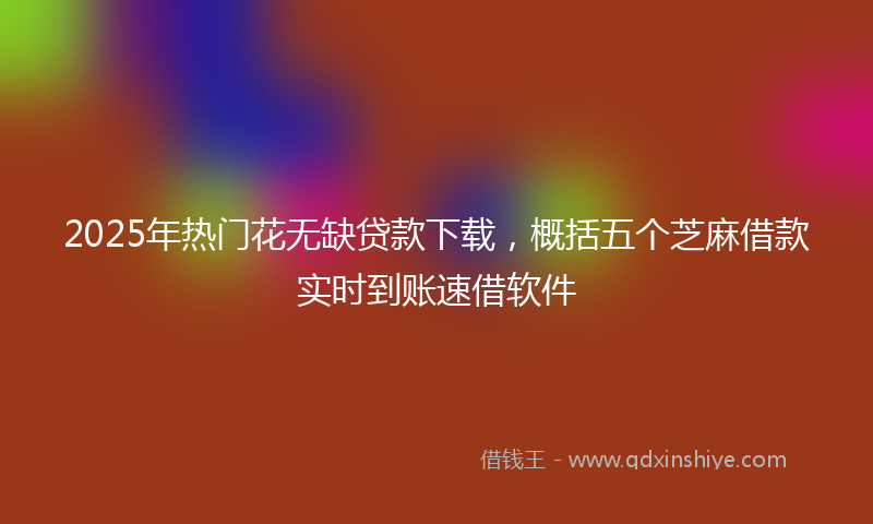 2025年热门花无缺贷款下载，概括五个芝麻借款实时到账速借软件