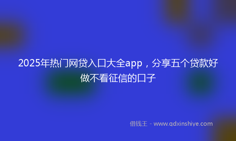 2025年热门网贷入口大全app，分享五个贷款好做不看征信的口子