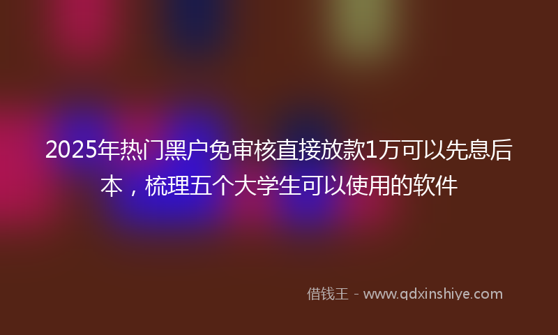 2025年热门黑户免审核直接放款1万可以先息后本，梳理五个大学生可以使用的软件