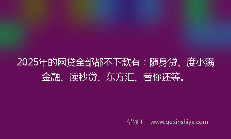 2025年的网贷全部都不下款有：随身贷、度小满金融、读秒贷、东方汇、替你还等。