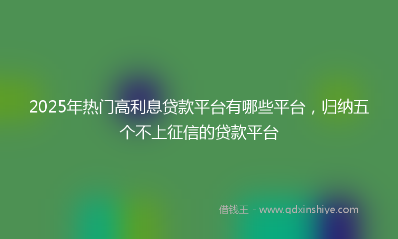 2025年热门高利息贷款平台有哪些平台，归纳五个不上征信的贷款平台