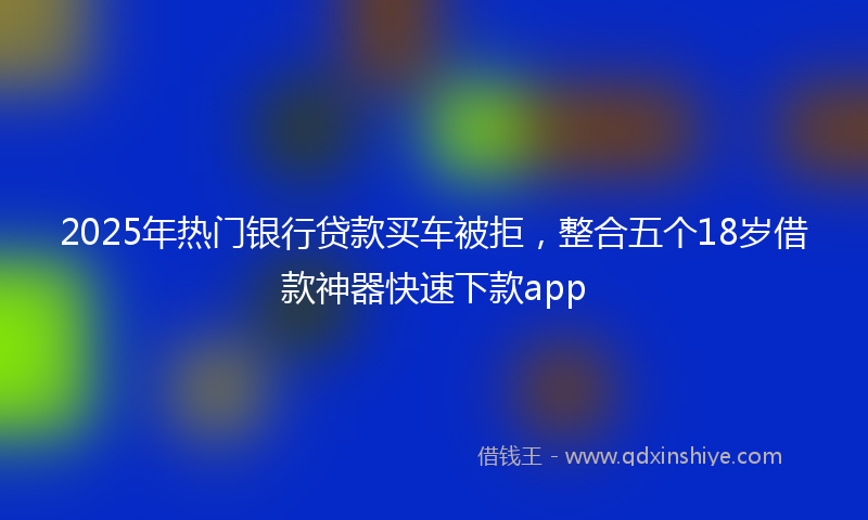 2025年热门银行贷款买车被拒，整合五个18岁借款神器快速下款app