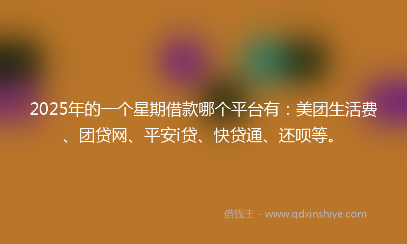 2025年的一个星期借款哪个平台有：美团生活费、团贷网、平安i贷、快贷通、还呗等。
