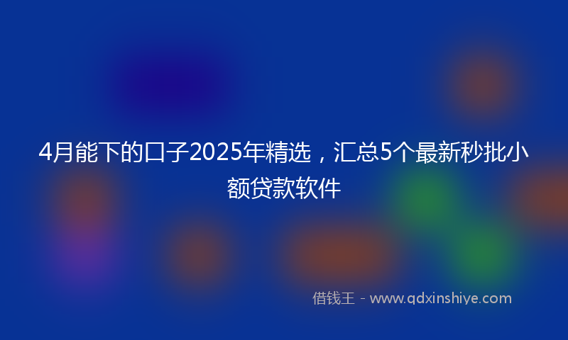 4月能下的口子2025年精选，汇总5个最新秒批小额贷款软件