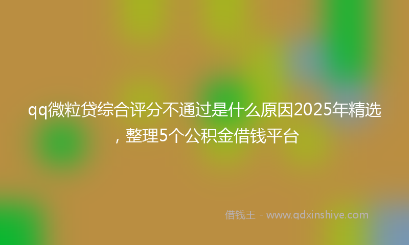 qq微粒贷综合评分不通过是什么原因2025年精选，整理5个公积金借钱平台