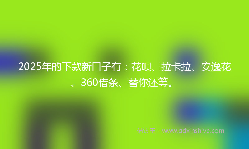 2025年的下款新口子有：花呗、拉卡拉、安逸花、360借条、替你还等。