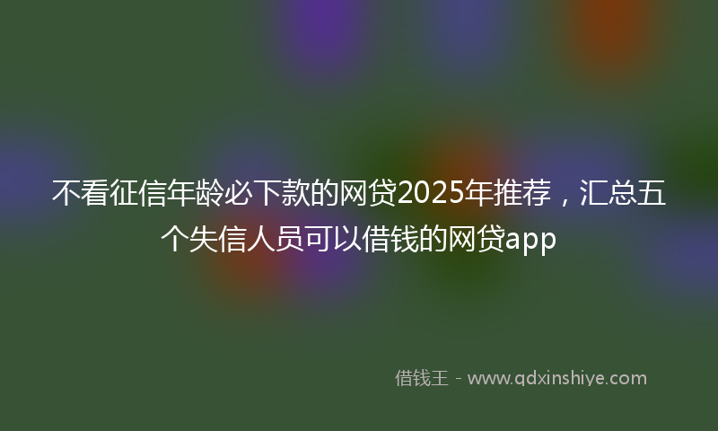 不看征信年龄必下款的网贷2025年推荐，汇总五个失信人员可以借钱的网贷app