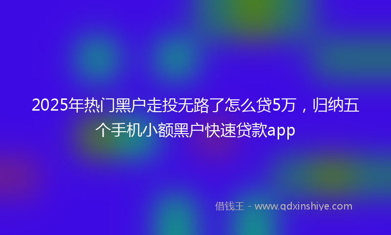 2025年热门黑户走投无路了怎么贷5万，归纳五个手机小额黑户快速贷款app