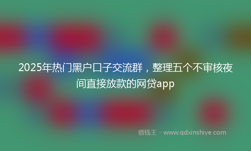 2025年热门黑户口子交流群，整理五个不审核夜间直接放款的网贷app