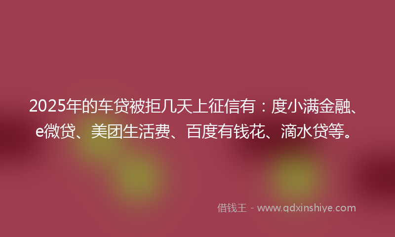 2025年的车贷被拒几天上征信有：度小满金融、e微贷、美团生活费、百度有钱花、滴水贷等。