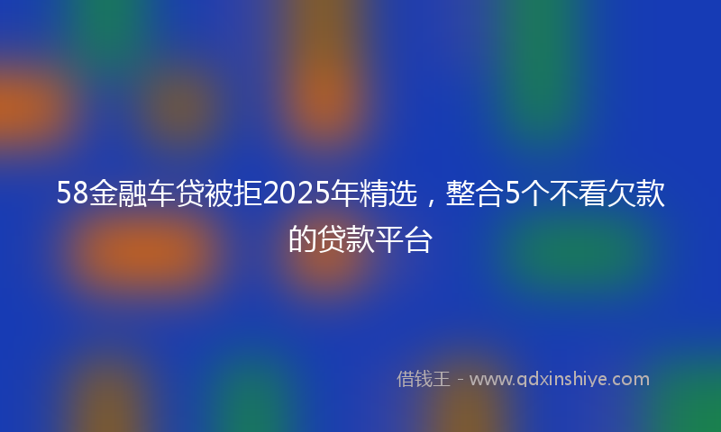 58金融车贷被拒2025年精选，整合5个不看欠款的贷款平台