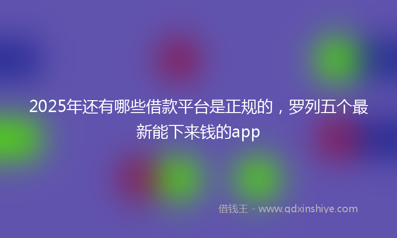 2025年还有哪些借款平台是正规的，罗列五个最新能下来钱的app