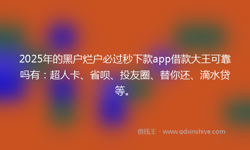 2025年的黑户烂户必过秒下款app借款大王可靠吗有：超人卡、省呗、投友圈、替你还、滴水贷等。