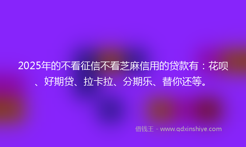 2025年的不看征信不看芝麻信用的贷款有：花呗、好期贷、拉卡拉、分期乐、替你还等。