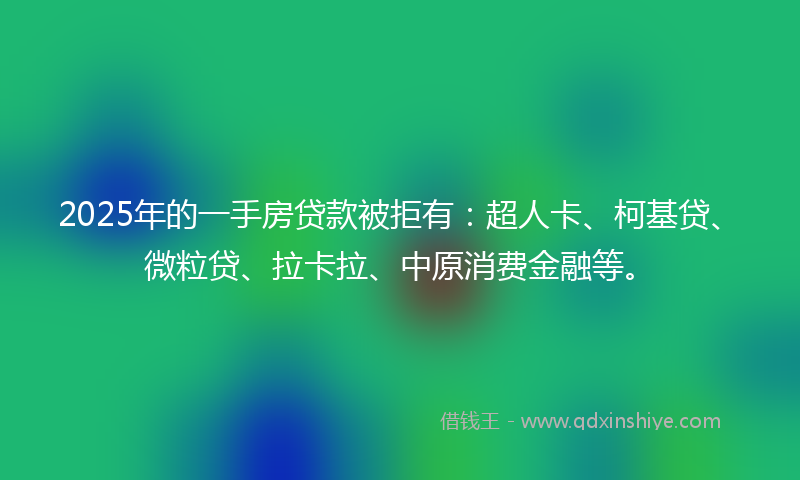 2025年的一手房贷款被拒有：超人卡、柯基贷、微粒贷、拉卡拉、中原消费金融等。