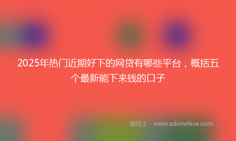 2025年热门近期好下的网贷有哪些平台，概括五个最新能下来钱的口子