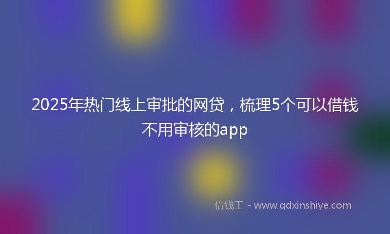 2025年热门线上审批的网贷，梳理5个可以借钱不用审核的app