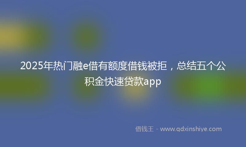 2025年热门融e借有额度借钱被拒，总结五个公积金快速贷款app