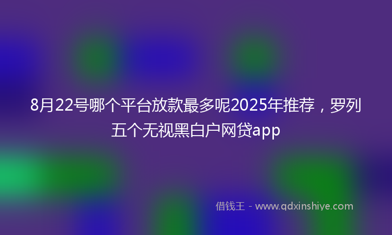 8月22号哪个平台放款最多呢2025年推荐，罗列五个无视黑白户网贷app