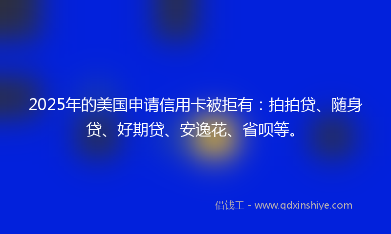 2025年的美国申请信用卡被拒有：拍拍贷、随身贷、好期贷、安逸花、省呗等。