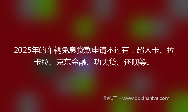 2025年的车辆免息贷款申请不过有：超人卡、拉卡拉、京东金融、功夫贷、还呗等。