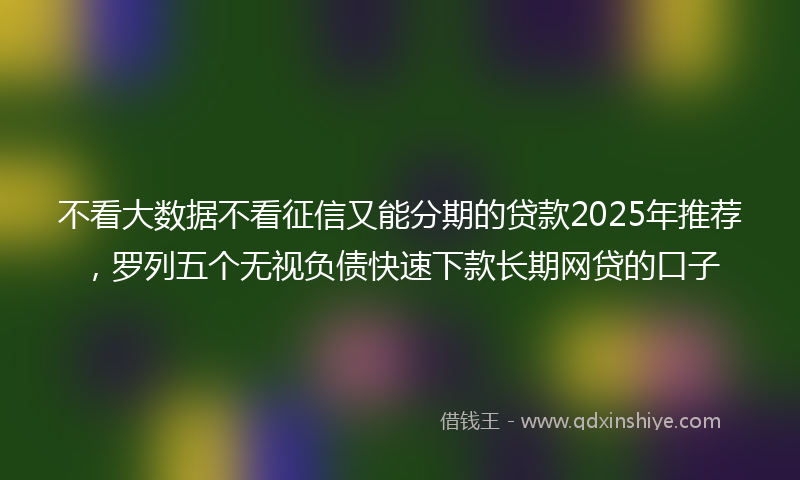 不看大数据不看征信又能分期的贷款2025年推荐，罗列五个无视负债快速下款长期网贷的口子