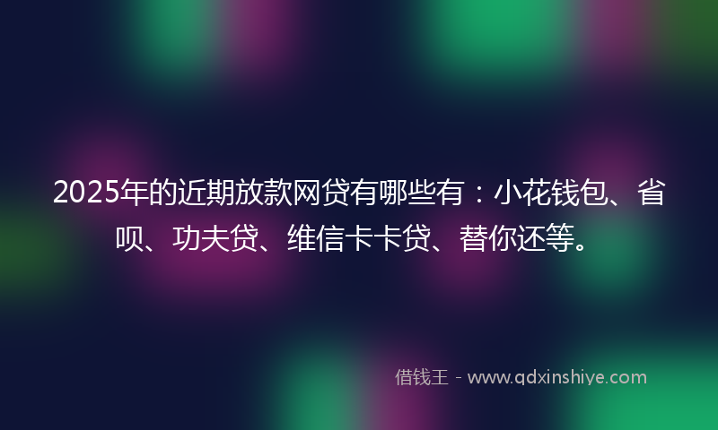 2025年的近期放款网贷有哪些有：小花钱包、省呗、功夫贷、维信卡卡贷、替你还等。