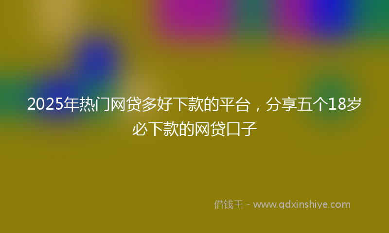 2025年热门网贷多好下款的平台，分享五个18岁必下款的网贷口子