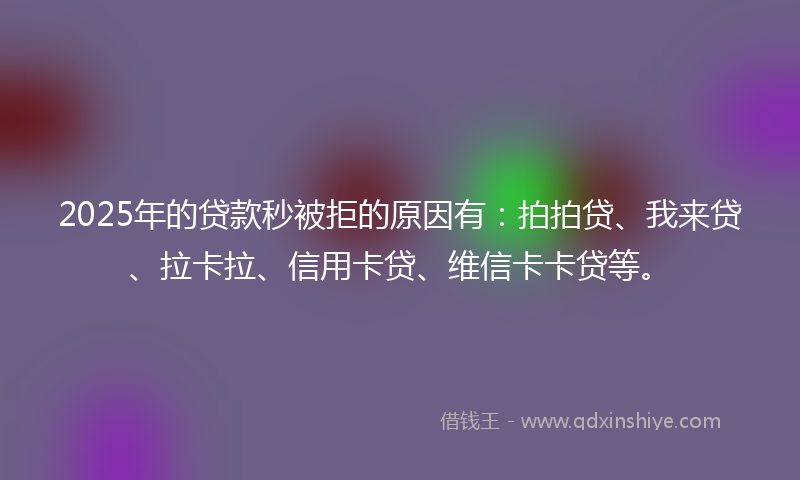 2025年的贷款秒被拒的原因有：拍拍贷、我来贷、拉卡拉、信用卡贷、维信卡卡贷等。