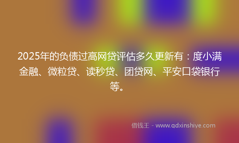 2025年的负债过高网贷评估多久更新有：度小满金融、微粒贷、读秒贷、团贷网、平安口袋银行等。