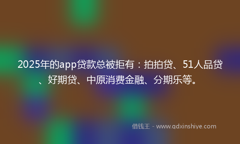 2025年的app贷款总被拒有：拍拍贷、51人品贷、好期贷、中原消费金融、分期乐等。