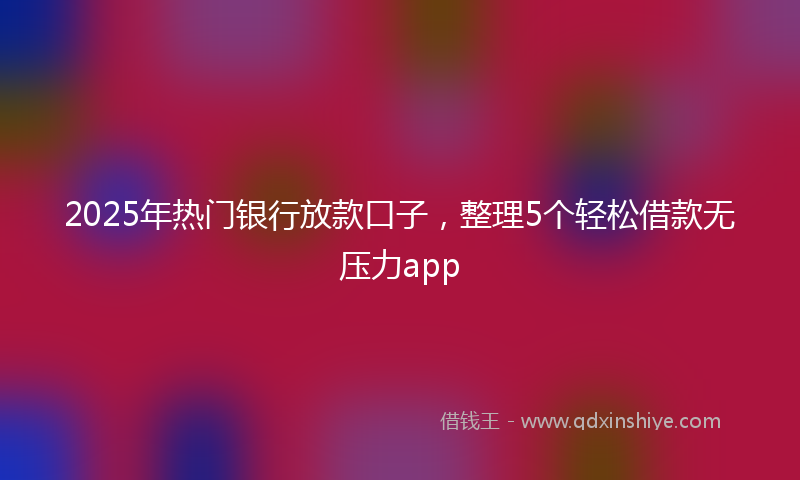 2025年热门银行放款口子，整理5个轻松借款无压力app