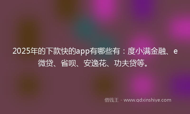 2025年的下款快的app有哪些有：度小满金融、e微贷、省呗、安逸花、功夫贷等。