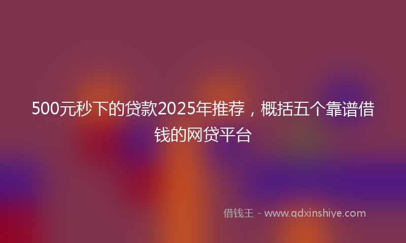 500元秒下的贷款2025年推荐，概括五个靠谱借钱的网贷平台