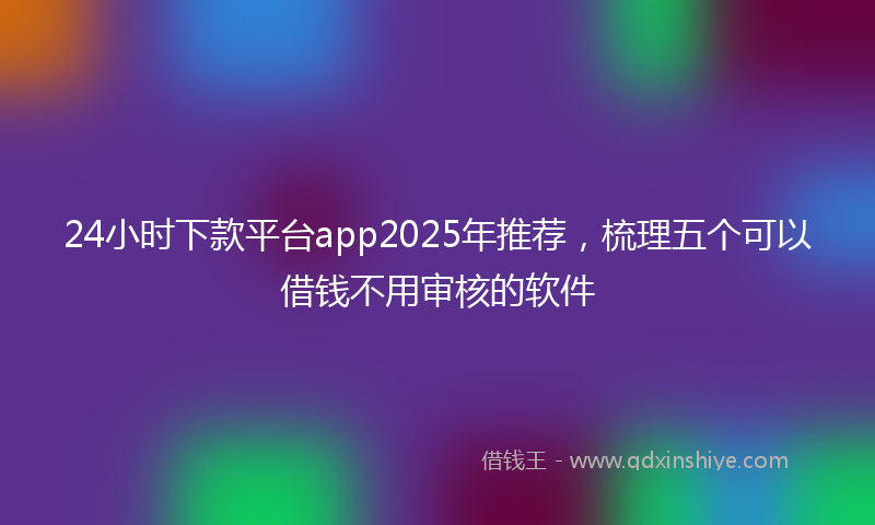 24小时下款平台app2025年推荐，梳理五个可以借钱不用审核的软件