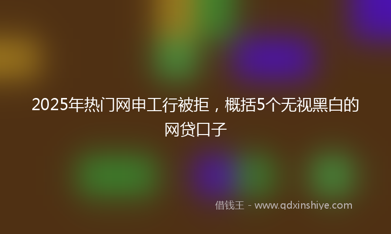 2025年热门网申工行被拒，概括5个无视黑白的网贷口子