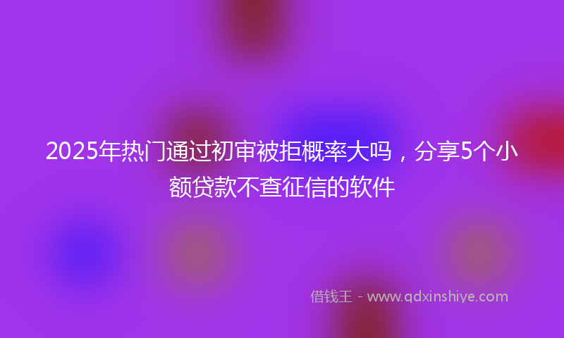 2025年热门通过初审被拒概率大吗，分享5个小额贷款不查征信的软件
