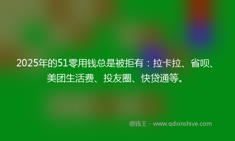 2025年的51零用钱总是被拒有：拉卡拉、省呗、美团生活费、投友圈、快贷通等。