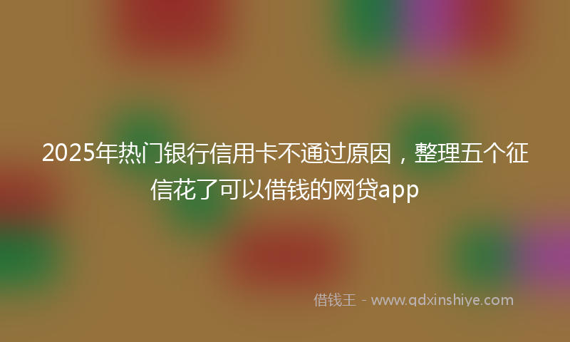 2025年热门银行信用卡不通过原因，整理五个征信花了可以借钱的网贷app