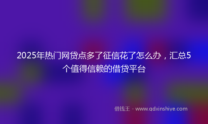 2025年热门网贷点多了征信花了怎么办，汇总5个值得信赖的借贷平台