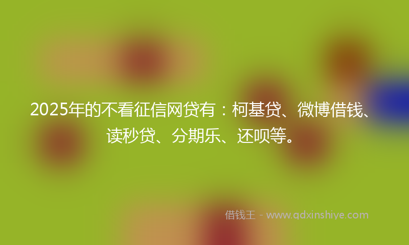 2025年的不看征信网贷有：柯基贷、微博借钱、读秒贷、分期乐、还呗等。