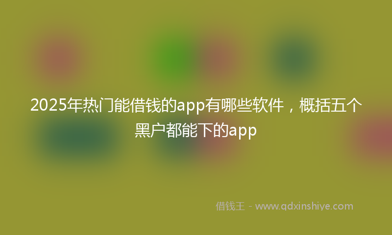 2025年热门能借钱的app有哪些软件，概括五个黑户都能下的app