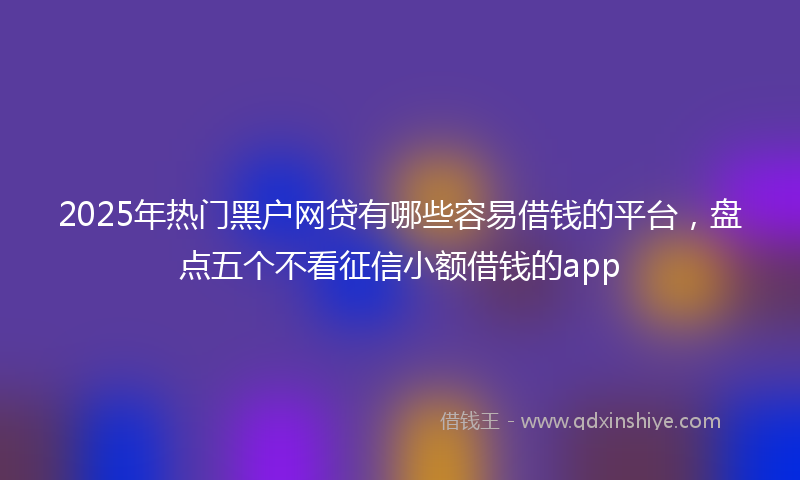 2025年热门黑户网贷有哪些容易借钱的平台，盘点五个不看征信小额借钱的app
