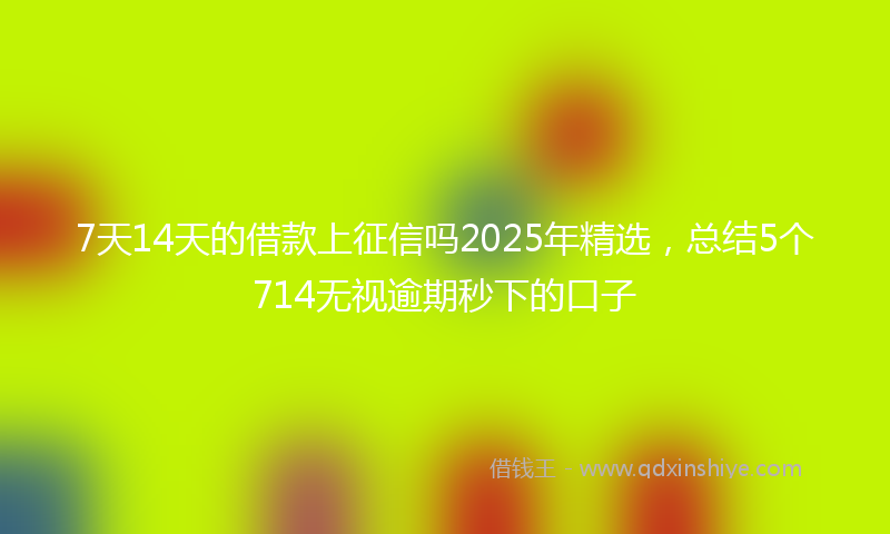 7天14天的借款上征信吗2025年精选,总结5个714无视逾期秒下的口子